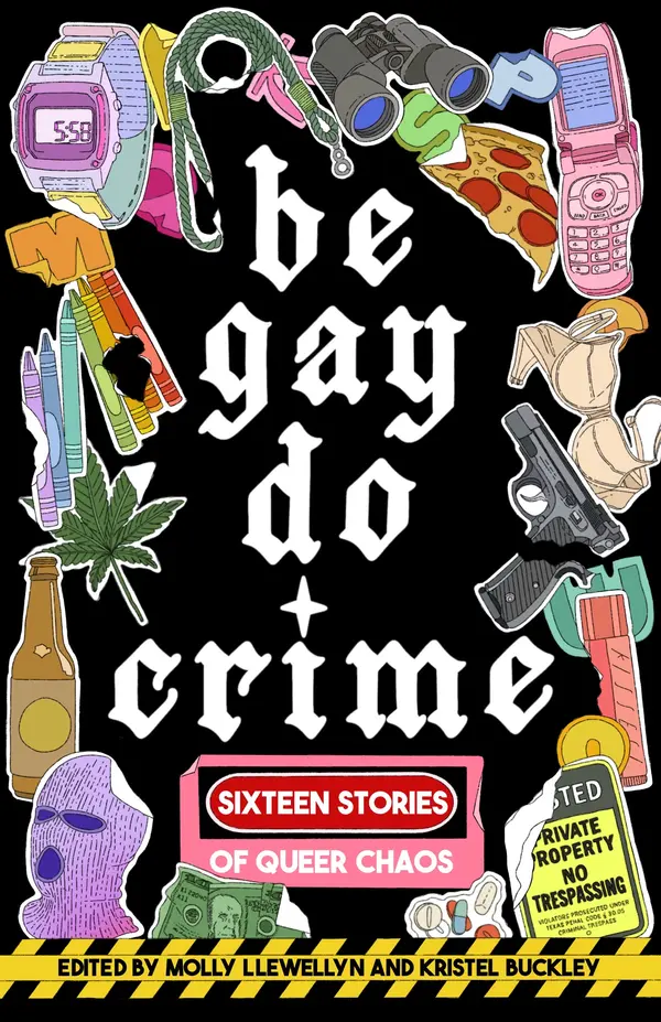 Be Gay, Do Crime by Molly Llewellyn, Kristel Buckley, Alissa Nutting, Anna Dorn, Aurora Mattia, Emily R. Austin, Francesca Ekwuyasi, Kayla Kumari Upadhyaya, Maame Blue, Marisa (Mac) Crane, Myriam Gurba, Myriam Lacroix, Priya Guns, Sam Cohen, SJ Sindu, Soula Emmanuel, Temim Fruchter, Venita Blackburn cover
