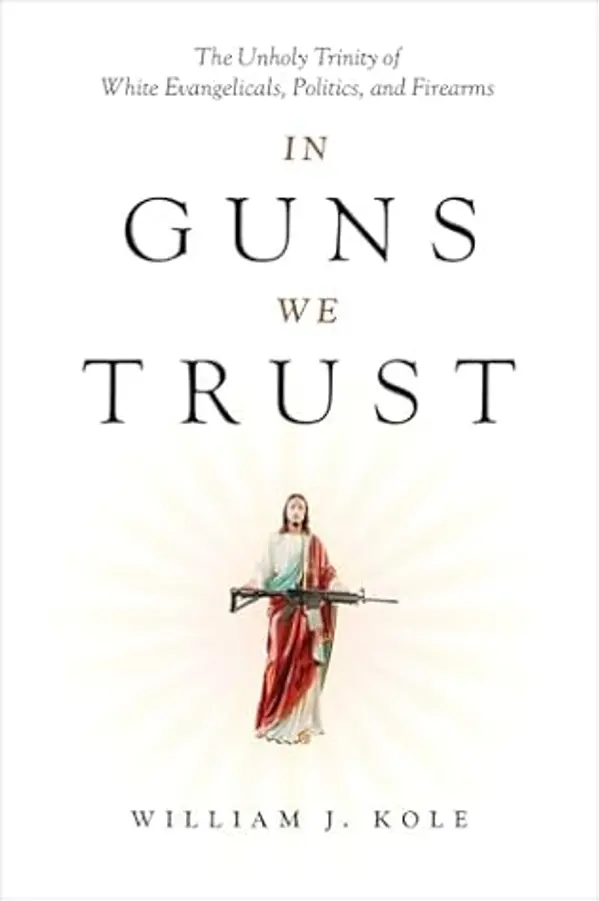 In Guns We Trust: The Unholy Trinity of White Evangelicals, Politics, and Firearms by William J. Kole cover