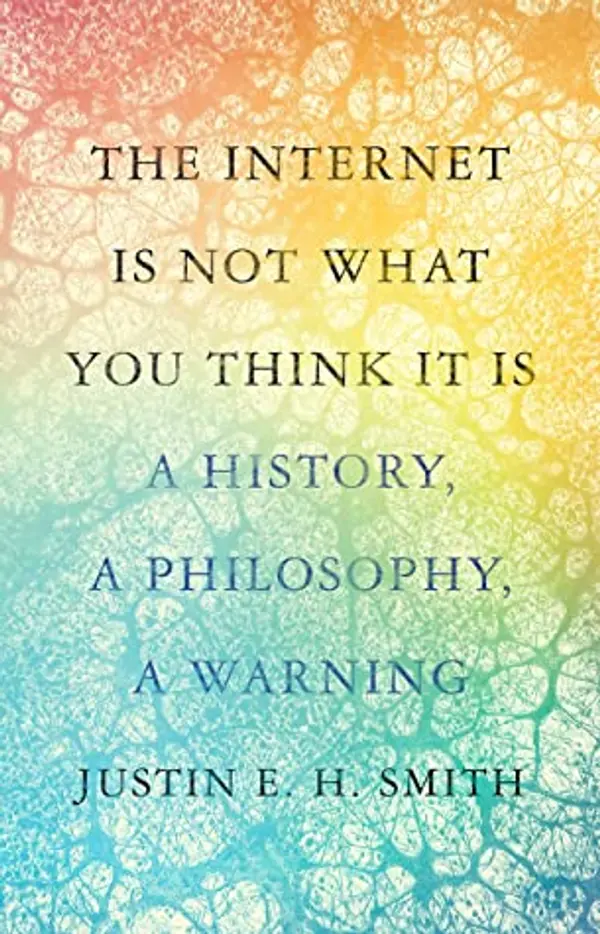 The Internet Is Not What You Think It Is: A History, a Philosophy, a Warning by Justin E.H. Smith cover